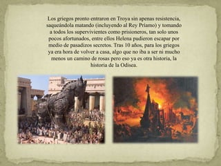 Los griegos pronto entraron en Troya sin apenas resistencia,
saqueándola matando (incluyendo al Rey Príamo) y tomando
a todos los supervivientes como prisioneros, tan solo unos
pocos afortunados, entre ellos Helena pudieron escapar por
medio de pasadizos secretos. Tras 10 años, para los griegos
ya era hora de volver a casa, algo que no iba a ser ni mucho
menos un camino de rosas pero eso ya es otra historia, la
historia de la Odisea.
 