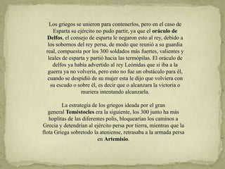 Los griegos se unieron para contenerlos, pero en el caso de
Esparta su ejército no pudo partir, ya que el oráculo de
Delfos, el consejo de esparta le negaron esto al rey, debido a
los sobornos del rey persa, de modo que reunió a su guardia
real, compuesta por los 300 soldados más fuertes, valientes y
leales de esparta y partió hacia las termópilas. El oráculo de
delfos ya había advertido al rey Leónidas que si iba a la
guerra ya no volvería, pero esto no fue un obstáculo para él,
cuando se despidió de su mujer esta le dijo que volviera con
su escudo o sobre él, es decir que o alcanzara la victoria o
muriera intentando alcanzarla.
La estrategia de los griegos ideada por el gran
general Teméstocles era la siguiente, los 300 junto ha más
hoplitas de las diferentes polis, bloquearían los caminos a
Grecia y detendrían al ejército persa por tierra, mientras que la
flota Griega sobretodo la ateniense, retrasaba a la armada persa
en Artemisio.
 