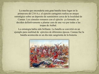 La mecha que encendería esta gran batalla tiene lugar en la
primavera del 216 A.c. el ejercito cartaginés realiza un ataque
estratégico sobre un deposito de suministros cerca de la localidad de
Cannas. Los cónsules romanos con el ejército ya formado, se
deciden definitivamente a plantar cara de una vez por todas a las
tropas de Aníbal.
La estrategia había sido brillante. La batalla se convirtió en un
ejemplo para multitud de ejércitos de diferentes épocas. Cannas fue la
batalla acontecida en un día más sangrienta de la historia.
 