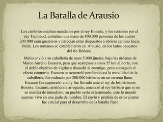 Los cimbrios estaban mandados por el rey Boiorix, y los teutones por el
rey Teutobod, contaban una masa de 800.000 personas de los cuales
200.000 eran guerreros y parecían estar dispuestos a abrirse camino hacia
Italia. Los romanos se establecieron en Arausio, en los lados opuestos
del río Ródano.
Malio envió a su caballería de unos 5.000 jinetes, bajo las órdenes de
Marco Aurelio Escauro, para que acampase a unos 55 km al norte, con
el doble objetivo de vigilar y disuadir al enemigo, pero consiguió el
efecto contrario. Escauro se acuarteló perdiendo así la movilidad de la
caballería, fue rodeado por 200.000 bárbaros en un terreno llano.
Escauro fue capturado vivo y fue llevado ante el rey de los bárbaros
Boiorix. Escauro, aristócrata arrogante, amenazó al rey bárbaro que si no
se marcha de inmediato, su pueblo sería exterminado, este lo mandó
quemar vivo en una jaula de mimbre. El envío y pérdida de estos jinetes
fue crucial para el desarrollo de la batalla final.
 