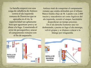 La batalla empezó con una
carga de caballería de Antíoco
contra el ala izquierda
romana de Domicios que se
apoyaba en el río, la
superioridad tan aplastante
hizo que aguantase poco y se
diese a la fuga. Cometiendo el
error de perseguirlos y atacar
el campamento romano con
el fin de saquearlo.
Antíoco trató de conquistar el campamento
romano que estaba defendido por el tribuno
Marco Emilio (hijo de M. Lépido) con 2.000
tracios y macedonios así como fugitivos del
ala izquierda, resistió el ataque, haciéndole
desperdiciar un tiempo precioso.
En el ala derecha Eumenes una vez
desbaratada y puesta en fuga el ala enemiga,
volvió grupas y se dispuso a atacar a la
falange por retaguardia.
 