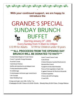 `
  With your continued support, we are happy to
                  introduce the


    GRANDE’S SPECIAL
     SUNDAY BRUNCH
         BUFFET
               Starting January 31st, 2010
         Every Sunday from 11:30am to 3:00pm
$ 13.99 for Adults- $7.99 for Children under 10 years
  ***ALL PROCEEDS FROM THE OPENING DAY
    BRUNCH WILL BE DONATED TO HAITI***
 Freshly Baked Bagels w/Cream Cheese            Hand Tossed Caesar Salad
 French Toast with Orange Marmalade             Garlic Bread
 Assorted Cereals                               Chicken Marsala w/sautéed Mushrooms (In
 Hash Brown Potatoes                            Marsala Wine Sauce)
 Waffles with mixed berries and whipped cream   Spaghetti &Home made Meatballs
 Freshly baked blueberry muffins                Penne w/fresh vegetables in Aglio Olio
 Scrambled eggs                                 Eggplant Parmesan W/Ricotta & Mozzarella
 Cracked pepper and brown sugar roasted bacon   Steamed Vegetables
 Link Sausage                                   Cheese cake with fruit topping
 Italian Wedding Soup                           Cream Puffs

Orange and Apple Juice, Milk, Coffee, Tea
Champagne $ 6.00/ Glass or $ 20.00/ Bottle. Bloody Mary $5.00/Glass, Orange Mimosa
 