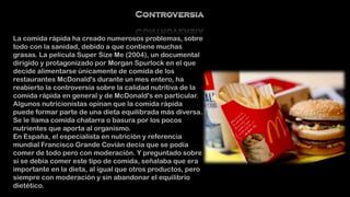 La comida rápida ha creado numerosos problemas, sobre
todo con la sanidad, debido a que contiene muchas
grasas. La película Super Size Me (2004), un documental
dirigido y protagonizado por Morgan Spurlock en el que
decide alimentarse únicamente de comida de los
restaurantes McDonald's durante un mes entero, ha
reabierto la controversia sobre la calidad nutritiva de la
comida rápida en general y de McDonald's en particular.
Algunos nutricionistas opinan que la comida rápida
puede formar parte de una dieta equilibrada más diversa.
Se le llama comida chatarra o basura por los pocos
nutrientes que aporta al organismo.
En España, el especialista en nutrición y referencia
mundial Francisco Grande Covián decía que se podía
comer de todo pero con moderación. Y preguntado sobre
si se debía comer este tipo de comida, señalaba que era
importante en la dieta, al igual que otros productos, pero
siempre con moderación y sin abandonar el equilibrio
dietético.

 