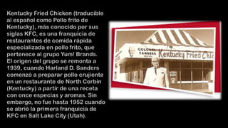 Kentucky Fried Chicken (traducible
al español como Pollo frito de
Kentucky), más conocido por sus
siglas KFC, es una franquicia de
restaurantes de comida rápida
especializada en pollo frito, que
pertenece al grupo Yum! Brands.
El origen del grupo se remonta a
1939, cuando Harland D. Sanders
comenzó a preparar pollo crujiente
en un restaurante de North Corbin
(Kentucky) a partir de una receta
con once especias y aromas. Sin
embargo, no fue hasta 1952 cuando
se abrió la primera franquicia de
KFC en Salt Lake City (Utah).

 