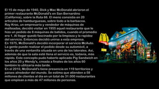 El 15 de mayo de 1940, Dick y Mac McDonald abrieron el
primer restaurante McDonald's en San Bernardino
(California), sobre la Ruta 66. El menú consistía en 20
artículos de hamburguesas, sobre todo a la barbacoa.
Ray Kroc, un empresario y vendedor de máquinas de
malteadas, decidió visitar en 1955 aquel restaurante que le
hizo un pedido de 8 máquinas de batidos, cuando el promedio
era 1. Al llegar quedó fascinado por la limpieza y la rapidez
del servicio. Entonces decidió unirse a esta empresa.
En 1975, McDonald's decidió incorporar el servicio McAuto.
La gente puede realizar el pedido desde su automóvil, a
través de una ventanilla situada en uno de los laterales. Así,
además de que la sala esté llena el servicio es, todavía, más
rápido. Este concepto pudo haberlo aplicado Pig Sandwich en
los años 20 y Wendy's, creada a finales de los años 60
también lo utilizaría más tarde.
En el 2010, McDonald's tiene presencia en 119 territorios y
países alrededor del mundo. Se estima que atienden a 58
millones de clientes al día en un total de 31.000 restaurantes
que emplean a más de 47 millones de personas.

 