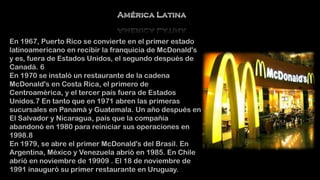 En 1967, Puerto Rico se convierte en el primer estado
latinoamericano en recibir la franquicia de McDonald's
y es, fuera de Estados Unidos, el segundo después de
Canadá. 6
En 1970 se instaló un restaurante de la cadena
McDonald's en Costa Rica, el primero de
Centroamérica, y el tercer país fuera de Estados
Unidos.7 En tanto que en 1971 abren las primeras
sucursales en Panamá y Guatemala. Un año después en
El Salvador y Nicaragua, país que la compañía
abandonó en 1980 para reiniciar sus operaciones en
1998.8
En 1979, se abre el primer McDonald's del Brasil. En
Argentina, México y Venezuela abrió en 1985. En Chile
abrió en noviembre de 19909 . El 18 de noviembre de
1991 inauguró su primer restaurante en Uruguay.

 