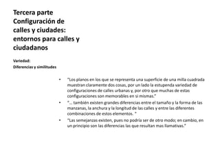 Tercera parte
Configuración de
calles y ciudades:
entornos para calles y
ciudadanos
• “Los planos en los que se representa una superficie de una milla cuadrada
muestran claramente dos cosas, por un lado la estupenda variedad de
configuraciones de calles urbanas y, por otro que muchas de estas
configuraciones son memorables en si mismas.”
• “… también existen grandes diferencias entre el tamaño y la forma de las
manzanas, la anchura y la longitud de las calles y entre las diferentes
combinaciones de estos elementos. “
• “Las semejanzas existen, pues no podría ser de otro modo; en cambio, en
un principio son las diferencias las que resultan mas llamativas.”
Variedad:
Diferencias y similitudes
 