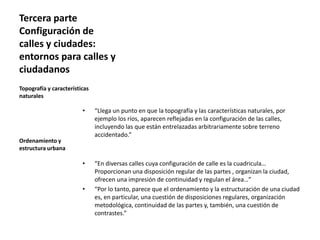 Tercera parte
Configuración de
calles y ciudades:
entornos para calles y
ciudadanos
• “Llega un punto en que la topografía y las características naturales, por
ejemplo los ríos, aparecen reflejadas en la configuración de las calles,
incluyendo las que están entrelazadas arbitrariamente sobre terreno
accidentado.”
• “En diversas calles cuya configuración de calle es la cuadricula…
Proporcionan una disposición regular de las partes , organizan la ciudad,
ofrecen una impresión de continuidad y regulan el área…”
• “Por lo tanto, parece que el ordenamiento y la estructuración de una ciudad
es, en particular, una cuestión de disposiciones regulares, organización
metodológica, continuidad de las partes y, también, una cuestión de
contrastes.”
Topografía y características
naturales
Ordenamiento y
estructura urbana
 