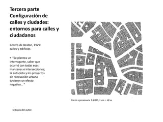Tercera parte
Configuración de
calles y ciudades:
entornos para calles y
ciudadanos
Dibujos del autor.
Centro de Boston, 1929:
calles y edificios
• “Se plantea un
interrogante, saber que
ocurrió con todas esas
manzanas e intersecciones;
la autopista y los proyectos
de renovación urbana
tuvieron un efecto
negativo… ”
 