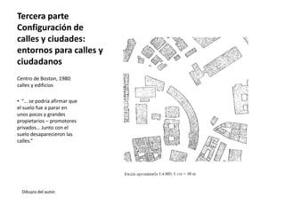 Tercera parte
Configuración de
calles y ciudades:
entornos para calles y
ciudadanos
Dibujos del autor.
Centro de Boston, 1980:
calles y edificios
• “… se podría afirmar que
el suelo fue a parar en
unos pocos y grandes
propietarios – promotores
privados… Junto con el
suelo desaparecieron las
calles.”
 