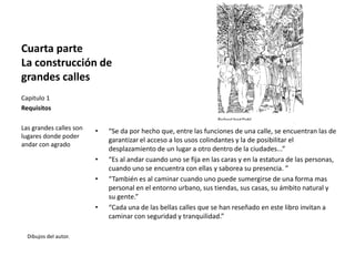 Cuarta parte
La construcción de
grandes calles
• “Se da por hecho que, entre las funciones de una calle, se encuentran las de
garantizar el acceso a los usos colindantes y la de posibilitar el
desplazamiento de un lugar a otro dentro de la ciudades...”
• “Es al andar cuando uno se fija en las caras y en la estatura de las personas,
cuando uno se encuentra con ellas y saborea su presencia. ”
• “También es al caminar cuando uno puede sumergirse de una forma mas
personal en el entorno urbano, sus tiendas, sus casas, su ámbito natural y
su gente.”
• “Cada una de las bellas calles que se han reseñado en este libro invitan a
caminar con seguridad y tranquilidad.”
Dibujos del autor.
Capitulo 1
Requisitos
Las grandes calles son
lugares donde poder
andar con agrado
 