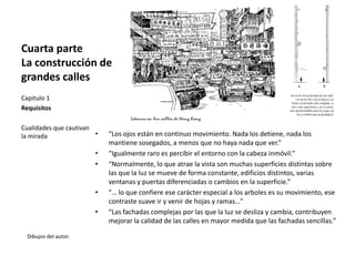 Cuarta parte
La construcción de
grandes calles
Dibujos del autor.
Capitulo 1
Requisitos
Cualidades que cautivan
la mirada • “Los ojos están en continuo movimiento. Nada los detiene, nada los
mantiene sosegados, a menos que no haya nada que ver.”
• “Igualmente raro es percibir el entorno con la cabeza inmóvil.”
• “Normalmente, lo que atrae la vista son muchas superficies distintas sobre
las que la luz se mueve de forma constante, edificios distintos, varias
ventanas y puertas diferenciadas o cambios en la superficie.”
• “… lo que confiere ese carácter especial a los arboles es su movimiento, ese
contraste suave ir y venir de hojas y ramas…”
• “Las fachadas complejas por las que la luz se desliza y cambia, contribuyen
mejorar la calidad de las calles en mayor medida que las fachadas sencillas.”
 