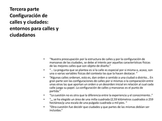 Tercera parte
Configuración de
calles y ciudades:
entornos para calles y
ciudadanos
• “Nuestra preocupación por la estructura de calles y por la configuración de
manzanas de las ciudades, se debe al interés por aquellas características físicas
de las mejores calles que son objeto de diseño.”
• “… La pregunta que se plantea es si la calle es especial por si misma o, acaso, son
una o varias variables físicas del contexto las que la hacen destacar. “
• “Algunas calles ordenan, esto es, dan orden o sentido a una ciudad o distrito… En
gran parte son las configuraciones de calles por si mismas o la comparación entre
unas otras las que aportan un orden o un desorden inicial en relación al cual cada
calle juega su papel. La configuración de calles y manzanas es el punto de
partida.”
• “La cuestión no es otra que la diferencia entre la experiencia y el conocimiento..”
• “,,, se ha elegido un área de una milla cuadrada (2,59 kilómetros cuadrados o 259
hectáreas)y una escala de una pulgada cuadrada a mil pies. “
• “Otra cuestión fue decidir que ciudades y que partes de las mismas debían ser
incluidas.”
 
