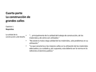 Cuarta parte
La construcción de
grandes calles
Capitulo 1
Requisitos
La calidad de la
construcción y del diseño
• “… principalmente de la calidad del trabajo de construcción, de los
materiales y de cómo son utilizados.”
• “No existe la mala o baja calidad de los materiales, solo problemas en su
utilización.”
• “Lo que caracteriza a las mejores calles es la utilización de los materiales
adecuados y su cuidado y, por supuesto, esta debería ser la norma en lo
referente al dominio publico.”
 
