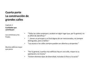 Cuarta parte
La construcción de
grandes calles
• “Todas las calles empiezan y acaban en algún lugar que, por lo general, no
es difícil de identificar:”
• “…tienen un principio y un final dignos de ser mencionados, no siempre
distinguidos, pero si bellos.”
• “Los acceso a las calles siempre pueden ser abiertos y atrayentes.”
• “Por lo general, cuantos mas edificios hay en una calle, mayor es su
aportación a la misma.”
• “Existen distintos tipos de diversidad, incluidas la física y la social.”
Capitulo 2
Cualidades que
contribuyen
Los comienzos y los
finales
Muchos edificios mejor
que pocos
 