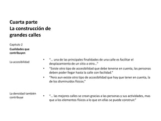 Cuarta parte
La construcción de
grandes calles
• “… una de las principales finalidades de una calle es facilitar el
desplazamiento de un sitio a otro…”
• “Existe otro tipo de accesibilidad que debe tenerse en cuenta, las personas
deben poder llegar hasta la calle con facilidad.”
• “Pero aun existe otro tipo de accesibilidad que hay que tener en cuenta, la
de los disminuidos físicos.”
• “… las mejores calles se crean gracias a las personas y sus actividades, mas
que a los elementos físicos a lo que en ellas se puede construir.”
Capitulo 2
Cualidades que
contribuyen
La accesibilidad
La densidad también
contribuye
 