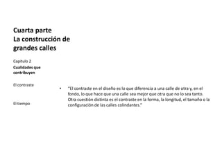 Cuarta parte
La construcción de
grandes calles
• “El contraste en el diseño es lo que diferencia a una calle de otra y, en el
fondo, lo que hace que una calle sea mejor que otra que no lo sea tanto.
Otra cuestión distinta es el contraste en la forma, la longitud, el tamaño o la
configuración de las calles colindantes.”
Capitulo 2
Cualidades que
contribuyen
El contraste
El tiempo
 