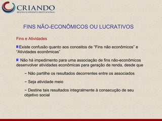 FINS NÃO-ECONÔMICOS OU LUCRATIVOS

Fins e Atividades

  Existe confusão quanto aos conceitos de “Fins não econômicos” e
“Atividades econômicas”

  Não há impedimento para uma associação de fins não-econômicos
desenvolver atividades econômicas para geração de renda, desde que

    – Não partilhe os resultados decorrentes entre os associados

    – Seja atividade meio

    – Destine tais resultados integralmente à consecução de seu
    objetivo social
 