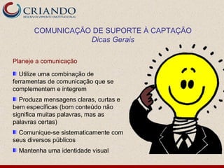 COMUNICAÇÃO DE SUPORTE À CAPTAÇÃO
                  Dicas Gerais

Planeje a comunicação

  Utilize uma combinação de
ferramentas de comunicação que se
complementem e integrem
  Produza mensagens claras, curtas e
bem específicas (bom conteúdo não
significa muitas palavras, mas as
palavras certas)
  Comunique-se sistematicamente com
seus diversos públicos
  Mantenha uma identidade visual
 