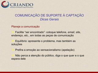 COMUNICAÇÃO DE SUPORTE À CAPTAÇÃO
              Dicas Gerais

Planeje a comunicação

 Facilite “ser encontrado”: coloque telefone, email, site,
endereço, etc., em todas as peças de comunicação

 Equilíbrio: apresente o problema, mas também as
soluções

 Prefira a emoção ao sensacionalismo (apelação)

 Não perca a atenção do público, diga o que quer e o que
espera dele
 