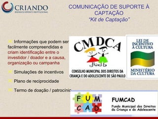 COMUNICAÇÃO DE SUPORTE À
                                     CAPTAÇÃO
                                  “Kit de Captação”



 Informações que podem ser
facilmente compreendidas e
criam identificação entre o
investidor / doador e a causa,
organização ou campanha

 Simulações de incentivos

 Plano de reciprocidade

 Termo de doação / patrocínio
 