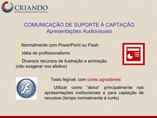 COMUNICAÇÃO DE SUPORTE À CAPTAÇÃO
          Apresentações Audiovisuais

 Normalmente com PowerPoint ou Flash

 Idéia de profissionalismo
 Diversos recursos de ilustração e animação
(não exagerar nos efeitos)

               Texto legível, com cores agradáveis
               Utilizar como “deixa” principalmente nas
              apresentações institucionais e para captação de
              recursos (tempo normalmente é curto)
 