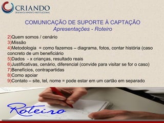 COMUNICAÇÃO DE SUPORTE À CAPTAÇÃO
                 Apresentações - Roteiro
2)Quem somos / cenário
3)Missão
4)Metodologia = como fazemos – diagrama, fotos, contar história (caso
concreto de um beneficiário
5)Dados - x crianças, resultado reais
6)Justificativas, cenário, diferencial (convide para visitar se for o caso)
7)Benefícios, contrapartidas
8)Como apoiar
9)Contato – site, tel, nome = pode estar em um cartão em separado
 