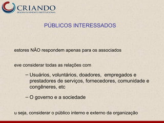 PÚBLICOS INTERESSADOS



estores NÃO respondem apenas para os associados


eve considerar todas as relações com

     – Usuários, voluntários, doadores, empregados e
       prestadores de serviços, fornecedores, comunidade e
       congêneres, etc

     – O governo e a sociedade


u seja, considerar o público interno e externo da organização
 