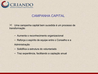 CAMPANHA CAPITAL

 Uma campanha capital bem sucedida é um processo de
transformação

   – Aumenta o reconhecimento organizacional
   – Reforça o espírito de equipe entre o Conselho e a
   Administração
   – Solidifica a estrutura do voluntariado
   – Traz experiência, facilitando a captação anual
 
