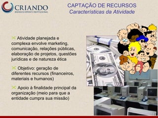 CAPTAÇÃO DE RECURSOS
                             Características da Atividade



 Atividade planejada e
complexa envolve marketing,
comunicação, relações públicas,
elaboração de projetos, questões
jurídicas e de natureza ética

 Objetivo: geração de
diferentes recursos (financeiros,
materiais e humanos)

 Apoio à finalidade principal da
organização (meio para que a
entidade cumpra sua missão)
 