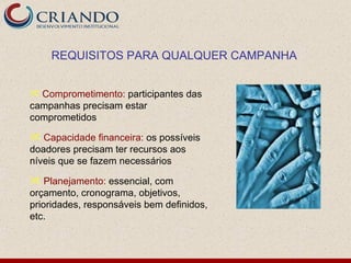 REQUISITOS PARA QUALQUER CAMPANHA


 Comprometimento: participantes das
campanhas precisam estar
comprometidos

 Capacidade financeira: os possíveis
doadores precisam ter recursos aos
níveis que se fazem necessários

 Planejamento: essencial, com
orçamento, cronograma, objetivos,
prioridades, responsáveis bem definidos,
etc.
 