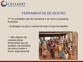 FERRAMENTAS DE GESTÃO
 As entidades sem fins lucrativos e as micro e pequenas
empresas
– Empregam no país a maioria de toda a força de trabalho



– Não utilizam de
maneira eficaz
ferramentas que as
auxiliem nas decisões
de rotina e sobre o
futuro organizacional
 