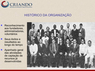 HISTÓRICO DA ORGANIZAÇÃO


Reconhecimento
aos fundadores,
administradores,
voluntários
Seus êxitos e
resultados ao
longo do tempo
Apanhado geral
das atividades
de captação de
recursos já
desenvolvidas
 
