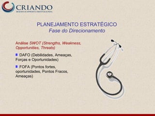 PLANEJAMENTO ESTRATÉGICO
               Fase do Direcionamento

Análise SWOT (Strengths, Weakness,
Opportunities, Threats)
  DAFO (Debilidades, Ameaças,
Forças e Oportunidades)
  FOFA (Pontos fortes,
oportunidades, Pontos Fracos,
Ameaças)
 