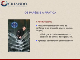 OS PAPÉIS E A PRÁTICA


       1. Abertura (cont.)
         Procure estabelecer um clima de
       confiança e um ambiente amável (quebra
       de gelo)
           – Dialogue sobre temas comuns do
           cotidiano, da família, do negócio, etc.
         Agradeça pelo tempo e pela disposição
 