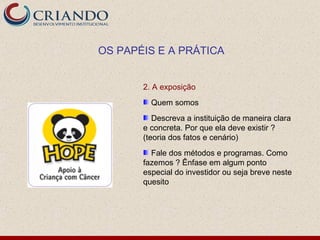 OS PAPÉIS E A PRÁTICA


       2. A exposição
         Quem somos
          Descreva a instituição de maneira clara
       e concreta. Por que ela deve existir ?
       (teoria dos fatos e cenário)
         Fale dos métodos e programas. Como
       fazemos ? Ênfase em algum ponto
       especial do investidor ou seja breve neste
       quesito
 