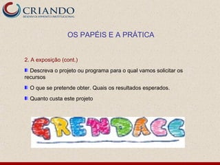 OS PAPÉIS E A PRÁTICA


2. A exposição (cont.)
  Descreva o projeto ou programa para o qual vamos solicitar os
recursos
  O que se pretende obter. Quais os resultados esperados.
  Quanto custa este projeto
 
