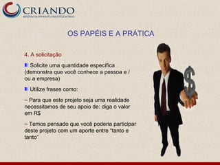 OS PAPÉIS E A PRÁTICA

4. A solicitação
  Solicite uma quantidade específica
(demonstra que você conhece a pessoa e /
ou a empresa)
  Utilize frases como:
– Para que este projeto seja uma realidade
necessitamos de seu apoio de: diga o valor
em R$
– Temos pensado que você poderia participar
deste projeto com um aporte entre “tanto e
tanto”
 