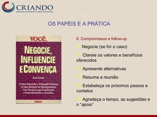 OS PAPÉIS E A PRÁTICA

         6. Compromissos e follow-up
          Negocie (se for o caso)

          Clareie os valores e benefícios
         oferecidos
          Apresente alternativas
          Resuma a reunião
          Estabeleça os próximos passos e
         contatos
          Agradeça o tempo, as sugestões e
         o “apoio”
 