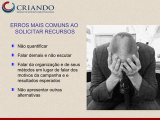 ERROS MAIS COMUNS AO
 SOLICITAR RECURSOS

  Não quantificar

  Falar demais e não escutar

  Falar da organização e de seus
  métodos em lugar de falar dos
  motivos da campanha e e
  resultados esperados

  Não apresentar outras
  alternativas
 