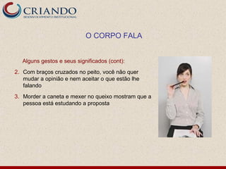 O CORPO FALA


   Alguns gestos e seus significados (cont):
2. Com braços cruzados no peito, você não quer
   mudar a opinião e nem aceitar o que estão lhe
   falando
3. Morder a caneta e mexer no queixo mostram que a
   pessoa está estudando a proposta
 