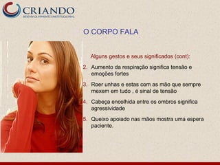 O CORPO FALA


   Alguns gestos e seus significados (cont):
2. Aumento da respiração significa tensão e
   emoções fortes
3. Roer unhas e estas com as mão que sempre
   mexem em tudo , é sinal de tensão
4. Cabeça encolhida entre os ombros significa
   agressividade
5. Queixo apoiado nas mãos mostra uma espera
   paciente.
 