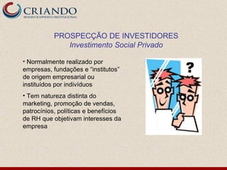 PROSPECÇÃO DE INVESTIDORES
              Investimento Social Privado

• Normalmente realizado por
empresas, fundações e “institutos”
de origem empresarial ou
instituídos por indivíduos
• Tem natureza distinta do
marketing, promoção de vendas,
patrocínios, políticas e benefícios
de RH que objetivam interesses da
empresa
 