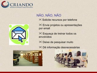NÃO, NÃO, NÃO
  Solicite recursos por telefone

  Envie projetos ou apresentações
 por email
  Esqueça de treinar todos os
 envolvidos
  Deixe de pesquisar muito
  Dê informação desnecessárias
 