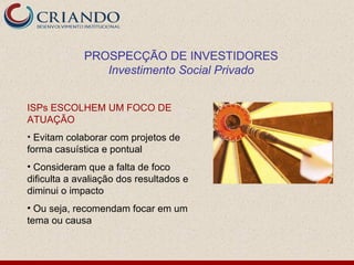 PROSPECÇÃO DE INVESTIDORES
                Investimento Social Privado


ISPs ESCOLHEM UM FOCO DE
ATUAÇÃO
• Evitam colaborar com projetos de
forma casuística e pontual
• Consideram que a falta de foco
dificulta a avaliação dos resultados e
diminui o impacto
• Ou seja, recomendam focar em um
tema ou causa
 
