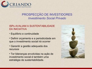 PROSPECÇÃO DE INVESTIDORES
              Investimento Social Privado

ISPs AVALIAM A SUSTENTABILIDADE
DA INICIATIVA
• Equilíbrio e continuidade
• Definir orçamento e a periodicidade em
que o investimento social irá ocorrer
• Garantir a gestão adequada dos
recursos
• Ter lideranças envolvidas na ação de
investimento social é também uma
estratégia de sustentabilidade.
 