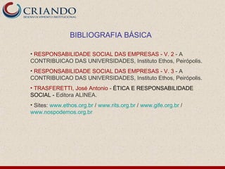 BIBLIOGRAFIA BÁSICA

• RESPONSABILIDADE SOCIAL DAS EMPRESAS - V. 2 - A
CONTRIBUICAO DAS UNIVERSIDADES, Instituto Ethos, Peirópolis.
• RESPONSABILIDADE SOCIAL DAS EMPRESAS - V. 3 - A
CONTRIBUICAO DAS UNIVERSIDADES, Instituto Ethos, Peirópolis.
• TRASFERETTI, José Antonio - ÉTICA E RESPONSABILIDADE
SOCIAL - Editora ALINEA.
• Sites: www.ethos.org.br / www.rits.org.br / www.gife.org.br /
www.nospodemos.org.br
 
