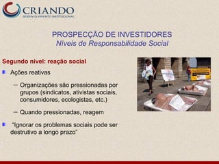 PROSPECÇÃO DE INVESTIDORES
                    Níveis de Responsabilidade Social

Segundo nível: reação social
  Ações reativas
   —   Organizações são pressionadas por
       grupos (sindicatos, ativistas sociais,
       consumidores, ecologistas, etc.)
   —   Quando pressionadas, reagem

  “Ignorar os problemas sociais pode ser
  destrutivo a longo prazo”
 