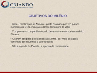 OBJETIVOS DO MILÊNIO

• Base - Declaração do Milênio – pacto assinado por 191 países
membros da ONU, inclusive o Brasil (setembro de 2000)
• Compromisso compartilhado pelo desenvolvimento sustentável do
Planeta
• A serem atingidos pelos países até 2.015, por meio de ações
concretas dos governos e da sociedade
• São a agenda do Planeta, a agenda da Humanidade
 