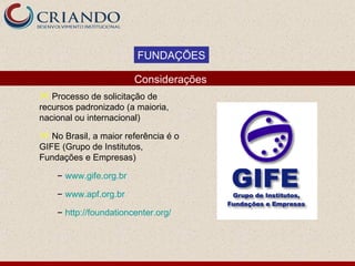 FUNDAÇÕES

                        Considerações
 Processo de solicitação de
recursos padronizado (a maioria,
nacional ou internacional)

 No Brasil, a maior referência é o
GIFE (Grupo de Institutos,
Fundações e Empresas)

    – www.gife.org.br

    – www.apf.org.br

    – http://foundationcenter.org/
 